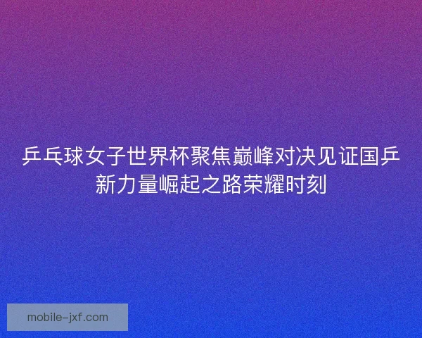 乒乓球女子世界杯聚焦巅峰对决见证国乒新力量崛起之路荣耀时刻